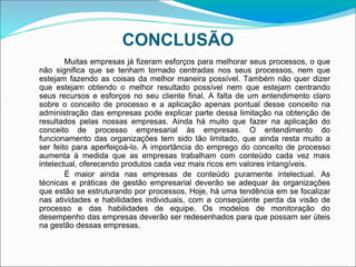 CONCLUSÃO
Muitas empresas já fizeram esforços para melhorar seus processos, o que
não significa que se tenham tornado centradas nos seus processos, nem que
estejam fazendo as coisas da melhor maneira possível. Também não quer dizer
que estejam obtendo o melhor resultado possível nem que estejam centrando
seus recursos e esforços no seu cliente final. A falta de um entendimento claro
sobre o conceito de processo e a aplicação apenas pontual desse conceito na
administração das empresas pode explicar parte dessa limitação na obtenção de
resultados pelas nossas empresas. Ainda há muito que fazer na aplicação do
conceito de processo empresarial às empresas. O entendimento do
funcionamento das organizações tem sido tão limitado, que ainda resta muito a
ser feito para aperfeiçoá-lo. A importância do emprego do conceito de processo
aumenta à medida que as empresas trabalham com conteúdo cada vez mais
intelectual, oferecendo produtos cada vez mais ricos em valores intangíveis.
É maior ainda nas empresas de conteúdo puramente intelectual. As
técnicas e práticas de gestão empresarial deverão se adequar às organizações
que estão se estruturando por processos. Hoje, há uma tendência em se focalizar
nas atividades e habilidades individuais, com a conseqüente perda da visão de
processo e das habilidades de equipe. Os modelos de monitoração do
desempenho das empresas deverão ser redesenhados para que possam ser úteis
na gestão dessas empresas.
 