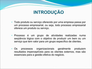 INTRODUÇÃO
• Todo produto ou serviço oferecido por uma empresa passa por
um processo empresarial, ou seja, todo processo empresarial
oferece um produto ou serviço.
• Processo é um grupo de atividades realizadas numa
seqüência lógica com o objetivo de produzir um bem ou um
serviço que tem valor para um grupo específico de clientes.
• Os processos organizacionais geralmente produzem
resultados imperceptíveis para os clientes externos, mas são
essenciais para a gestão efetiva do negócio.
 