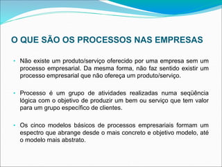 O QUE SÃO OS PROCESSOS NAS EMPRESAS
• Não existe um produto/serviço oferecido por uma empresa sem um
processo empresarial. Da mesma forma, não faz sentido existir um
processo empresarial que não ofereça um produto/serviço.
• Processo é um grupo de atividades realizadas numa seqüência
lógica com o objetivo de produzir um bem ou serviço que tem valor
para um grupo específico de clientes.
• Os cinco modelos básicos de processos empresariais formam um
espectro que abrange desde o mais concreto e objetivo modelo, até
o modelo mais abstrato.
 