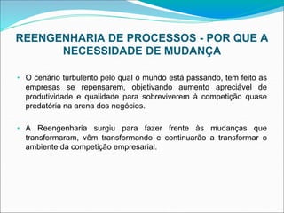 REENGENHARIA DE PROCESSOS - POR QUE A
NECESSIDADE DE MUDANÇA
• O cenário turbulento pelo qual o mundo está passando, tem feito as
empresas se repensarem, objetivando aumento apreciável de
produtividade e qualidade para sobreviverem à competição quase
predatória na arena dos negócios.
• A Reengenharia surgiu para fazer frente às mudanças que
transformaram, vêm transformando e continuarão a transformar o
ambiente da competição empresarial.
 