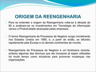 ORIGEM DA REENGENHARIA
• Para se entender a origem da Reengenharia volta-se à década de
80 e analisam-se os investimentos em Tecnologia da Informação
versus a Produtividade alcançada pelas empresas.
• O termo Reengenharia de Processos de Negócio surgiu inicialmente
nos Estados Unidos em 1990, e, a partir de então, se difundiu
rapidamente pela Europa e os demais continentes do mundo.
• Reengenharia de Processos de Negócio é um fenômeno recente,
embora algumas das técnicas que ela incorpore já sejam utilizadas
há muito tempo como iniciativas para promover mudanças nas
organizações.
 