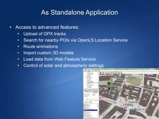 As Standalone Application

• Access to advanced features:
   •   Upload of GPX tracks
   •   Search for nearby POIs via OpenLS Location Service
   •   Route animations
   •   Import custom 3D models
   •   Load data from Web Feature Service
   •   Control of solar and atmospheric settings
 