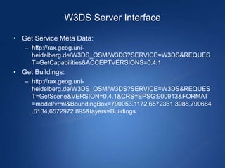 W3DS Server Interface

• Get Service Meta Data:
   – http://rax.geog.uni-
     heidelberg.de/W3DS_OSM/W3DS?SERVICE=W3DS&REQUES
     T=GetCapabilities&ACCEPTVERSIONS=0.4.1
• Get Buildings:
   – http://rax.geog.uni-
     heidelberg.de/W3DS_OSM/W3DS?SERVICE=W3DS&REQUES
     T=GetScene&VERSION=0.4.1&CRS=EPSG:900913&FORMAT
     =model/vrml&BoundingBox=790053.1172,6572361.3988,790664
     .6134,6572972.895&layers=Buildings
 