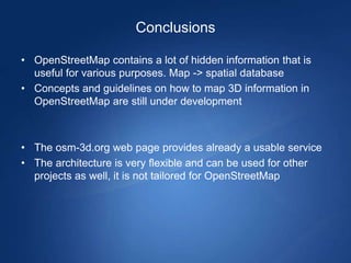 Conclusions

• OpenStreetMap contains a lot of hidden information that is
  useful for various purposes. Map -> spatial database
• Concepts and guidelines on how to map 3D information in
  OpenStreetMap are still under development



• The osm-3d.org web page provides already a usable service
• The architecture is very flexible and can be used for other
  projects as well, it is not tailored for OpenStreetMap
 