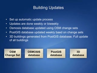 Building Updates

•   Set up automatic update process
•   Updates are done weekly or biweekly
•   Osmosis database updated using OSM change sets
•   PostGIS database updated weekly baed on change sets
•   3D buildings generated from PostGIS database. Full update
    of all buildings


  OSM            OSMOSIS         PostGIS            3D
Change Set       database        database        database
 