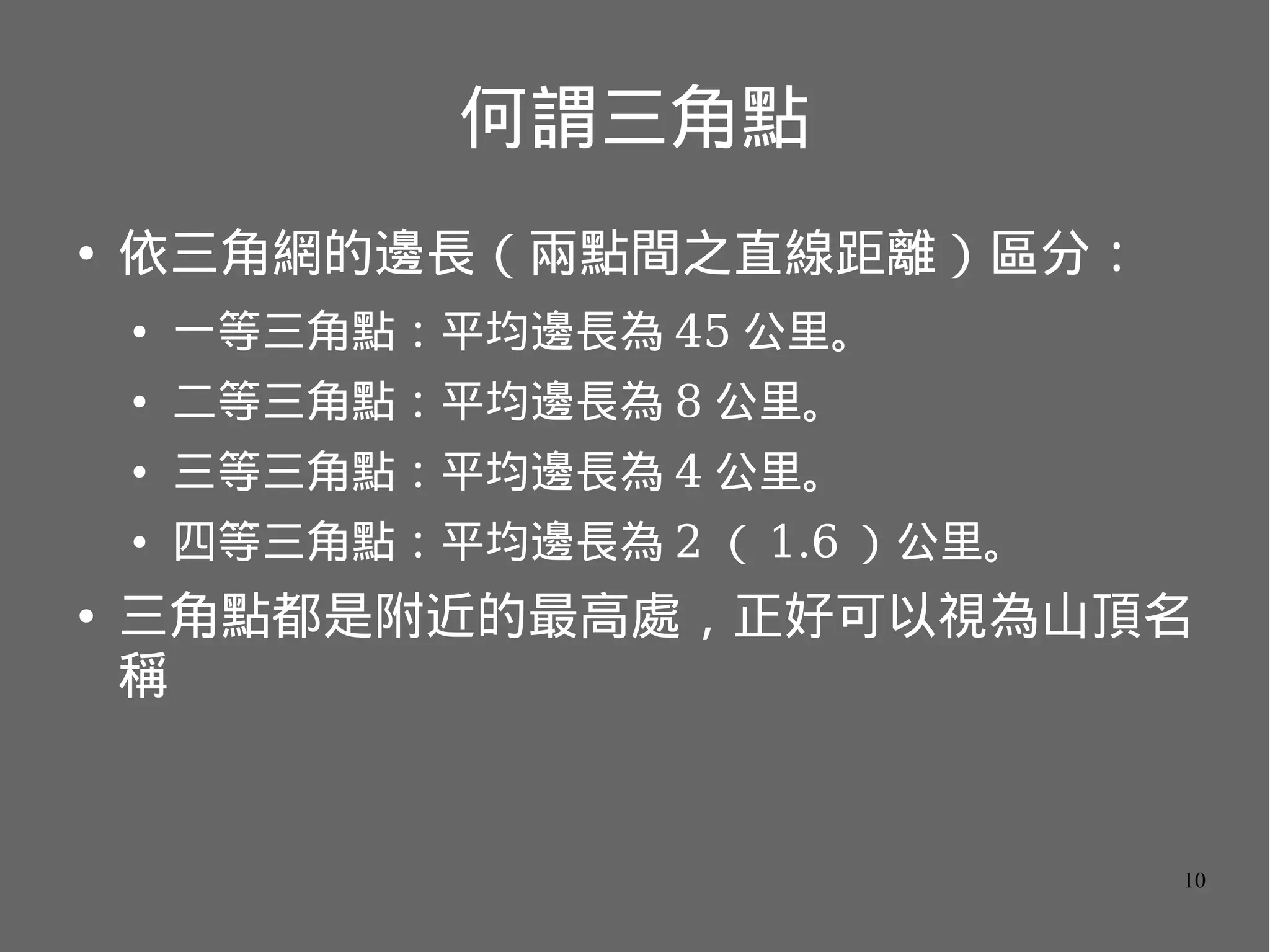 何謂三角點
●

依三角網的邊長（兩點間之直線距離）區分：
●
●

二等三角點：平均邊長為 8 公里。

●

三等三角點：平均邊長為 4 公里。

●

●

一等三角點：平均邊長為 45 公里。

四等三角點：平均邊長為 2 （ 1.6 ）公里。

三角點都是附近的最高處，正好可以視為山頂名
稱

10

 