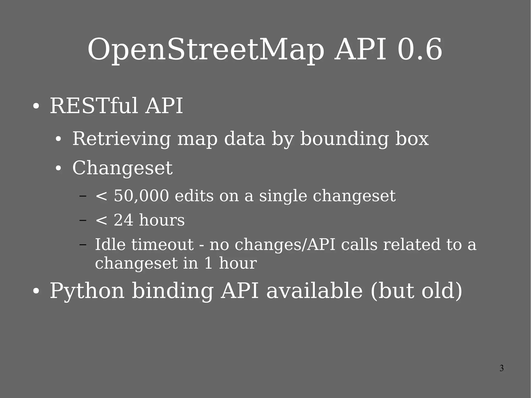 OpenStreetMap API 0.6
●

RESTful API
●

Retrieving map data by bounding box

●

Changeset
–
–

< 24 hours

–

●

< 50,000 edits on a single changeset
Idle timeout - no changes/API calls related to a
changeset in 1 hour

Python binding API available (but old)

3

 