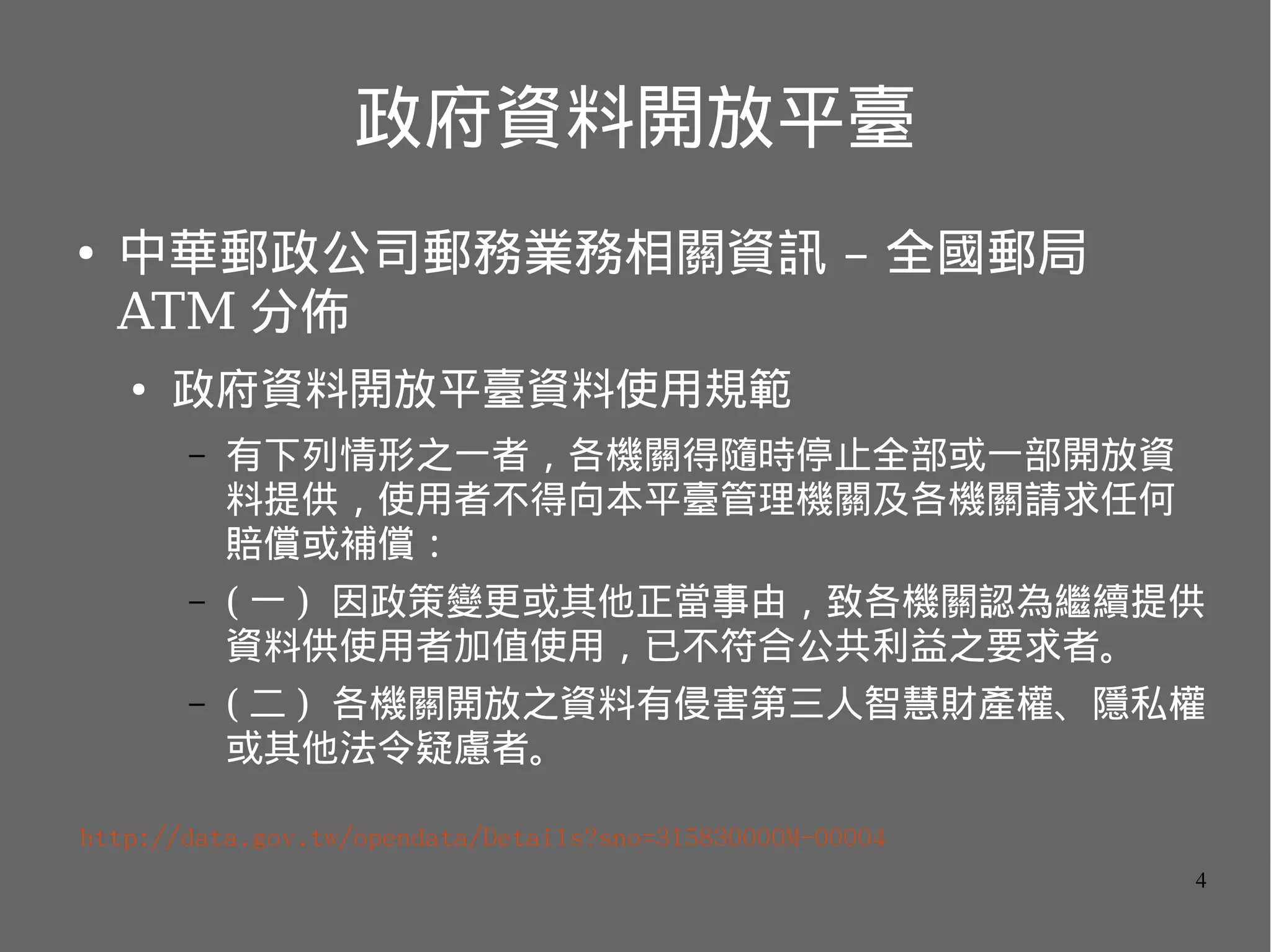 政府資料開放平臺
●

中華郵政公司郵務業務相關資訊 – 全國郵局
ATM 分佈
●

政府資料開放平臺資料使用規範
–

有下列情形之一者，各機關得隨時停止全部或一部開放資
料提供，使用者不得向本平臺管理機關及各機關請求任何
賠償或補償：

–

( 一 ) 因政策變更或其他正當事由，致各機關認為繼續提供
資料供使用者加值使用，已不符合公共利益之要求者。

–

( 二 ) 各機關開放之資料有侵害第三人智慧財產權、隱私權
或其他法令疑慮者。

http://data.gov.tw/opendata/Details?sno=315830000M-00004
4

 