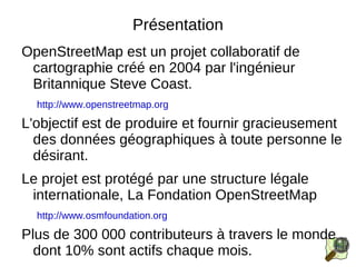 Présentation OpenStreetMap est un projet collaboratif de cartographie créé en 2004 par l'ingénieur Britannique Steve Coast. http://www.openstreetmap.org L'objectif est de produire et fournir gracieusement des données géographiques à toute personne le désirant. 
