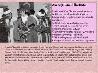 Anadolu’da ahilik teşkilatını kuran Ahi Evran, “Metallu’l-İman” adlı eserinden anlaşıldığına göre ehl-i sünnet itikâdından bir zât idi. Ahîler, Osmanlı Devleti’nin kuruluşunda da büyük rol oynamış, Osman Gazi, bir ahî şeyhi olan Edebali’nin kızı Bâlâ Hatun’la evlenmişti. Edebali’nin, Kırşehir’de yaşanan Ahi katliamından önce Ahi Evren ile görüştüğü ve Kırşehir’den Söğüt tarafına gittiği tarihi kaynaklarda anlatılmaktadır. Günümüzde Kırşehir’in Hacı Bektaş kazasında düzenlenen Ahî Evran Şenlikleri’nde, bu teşkilâta mensup adetler, temsili olarak canlandırılır. İşte peştamal kuşanma töreni. Ahi Teşkilatının Özellikleri: XIII. ve XIV.yy.’da her meslek ve sanat teşkilatının kendi içerisinde küçükten büyüğe doğru teşkilatlanması sonucunda oluşmuştur. Cihat fikrini yaygınlaştırmışlardır. Fethedilen bölgelere Türkmenlerin yerleşmesinde etkili oldular. Sınırlar ve yollarda kurulan “Zaviyeler”e yerleşerek güvenliği sağladılar. Ticaret hayatında haksız rekabeti kaldırıp vatandaşın korunmasını sağladılar. 