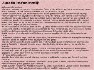 Aşıkpaşazade anlatıyor:  “ Osman’ın malı var mı, yok mu diye sordular. Teftiş ettiler ki bu iki kardeş arasında miras taksim  oluna. Baktılar ki ancak fetholunan ülkeler var. Akça ve altın hiç yok.”  Osman Gazi’nin parası yok ama ülkesi vardır. Bir de şahsi mal varlığı. Bakalım onlar neymiş?  “ Osman Gazi’nin yeni sayılabilecek bir elbisesi vardı. Bir yancığı (atın yanına asılan ve ihtiyaç  maddelerini koyduğu torbası), tuzluğu (eskiden tuz her adım başı bulunan bir şey olmadığı için insanlar tuz keselerini yanlarında taşırlardı), kaşıklığı (belinde kaşığın konulacağı kılıf), çizmesi, birkaç tane “iyice” atı ve bir kaç sürü koyunu, Sultanönü’nde birkaç yüğrük atı ile birkaç çift de  öküzü vardı. Başka bir şeyi bulunmadı.”  Bir cihan devletinin tohumunu atan ve ismi üç kıtada asırlarca çınlayacak olan adamın öldüğünde  çocuklarına bıraktığı miras işte bunlardan ibaretti.   Bu fakir miras tablosu ortaya çıkınca iki kardeş  birbirlerine baktılar. Alaaddin büyük oğluydu Osman’ın. Orhan ise küçük oğlu.  Beylik töresine göre ağabeyin beyliğin başına geçmesi gerekiyordu. Orhan, ağabeyine bıraktı kararı. Tarihçilerin “Alaaddin Paşa” dedikleri büyük oğul, öncelikle miras hakkından kardeşi lehine feragat  ediyordu. Böyle bir babanın mirası paylaşılmazdı ona göre:  Bu ülke senin hakkındır. Buna çobanlık etmeye bir padişah gerek ki memleketin işlerini görüp  başara. Padişaha iş görecek lüzumlu şeyler ister. Padişaha lüzumlu olan şeyler bu atlardır. Koyunlar  da padişah şöleninin gerektirdiği şeydir. O halde bizim bölüşülecek neyimiz var ki bölüşelim.  Alaaddin Paşa belki de büyük bir devletin anahtarını kilidin içerisinde çeviren bu sözüyle tarihe  geçecekti ki, Orhan ağabeyinin bu teklifini duymazdan gelerek tekrarladı:  - Öyleyse gel sen çoban ol.  Alaaddin Paşa gözü dünyaya tok olanlara mahsus o sağduyulu cevabını astı Osmanlı tarihinin  kapısına:  Kardeş! Babamızın duası ve himmeti seninledir. Onun içindir ki kendi zamanında askeri senin  yanına vermişti. Şimdi çobanlık dahi senindir.  Orada bulunan “azizler” de Alaaddin Paşa’nın bu ancak civanmertlere yakışır teklifini onayladılar  Ve sonuçta Orhan Gazi, yaşı küçük olmasına rağmen beyliğin başına geçti.  Alaaddin Paşa’nın Mertliği 