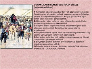 OSMANLILARIN RUMELİ’DEKİ İSKÂN SİYASETİ  (İstimalet politikası) 1-  Fethedilen bölgelere Anadolu’dan Türk göçmenler yerleştirildi. Bundaki amaç göçmenleri yerleşik hayata zorlamak ve fethedilen yerlerin Türkleşmesini sağlamaktı.. Bu göç gönüllü ve sürgün olmak üzere iki şekilde gerçekleştirildi. 2-  Göçmenler, iskan yerlerine yakın bölgelerden seçilirdi.İklim şartlarının aynı olmasına dikkat edilirdi. 3-  Göçmen aileler seçilirken özellikle anlaşmazlık içinde olan ailelerden birisi seçilirdi. Bundaki amaç kan davalarını engellemekti. 4-  Göç eden ailelere toprak verilir ve bir süre vergi alınmazdı. Göç edenler yeni yerleşim yerlerini terk edemezlerdi. 5-  Fethedilen yerlerdeki yerli halktan ayaklanma çıkarma ihtimali olanlar başka yerlere göç ettirilirdi. 6-  Bir yerden göçmen alınırken o yerin üretim ve düzeninin bozulmamasına dikkat edilirdi. 7-  İstimalet sisteminin amacı fethedilen yerlerde Türk nüfusunu arttırmak ve Türk kültürünü yaymaktı. 