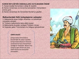 KARESİ BEYLİĞİ’NİN OSMANLILARA KATILMASININ ÖNEMİ 1-  Karesi beyliği Osmanlıların aldığı ilk beyliktir. 2-  Karesi donanması ve donanma komutanları Osmanlıların  emrine girdi. 3-  Karesi donanması ile Osmanlılar Rumeli’ye geçtiler. ÇİMPE KALESİ : Çimpe kalesi Osmanlıların Rumeli’deki ilk askeri üssüdür. Çimpe Kalesi Bizans’ın Osmanlı yardımlarına karşı Osmanlılara verdiği bir hediyedir. Bizans İmp. Çimpe’yi geri almak için para teklif ettiyse de Osmanlılar vermediler. Balkanlardaki fethi kolaylaştıran sebepler: 1.  Balkanlarda siyasi birliğin olmaması ve birbirleriyle  mücadele etmeleri 2.  Türklerin balkanlarda takip ettiği siyaset 3.  Balkanlarda önceden yerleşen Türklerin olması 4.  Doğudan gelen Türkmenlerin bu bölgeye gönderilmesi 