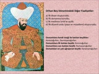 Orhan Bey Dönemindeki Diğer Faaliyetler: a) İlk divan oluşturuldu. b) İlk donanma kuruldu. c) İlk medrese İznik’te açıldı. d) İlk düzenli ordu (yaya ve müsellem) oluşturuldu. Osmanlılara kendi isteği ile katılan beylikler:  Karesioğulları, Germiyanoğulları Osmanlılara ilk katılan beylik:  Karesioğulları Osmanlılara son katılan beylik:  Ramazanoğulları Osmanlıları en çok uğraştıran beylik:  Karamanoğulları 