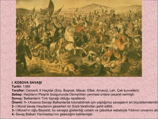 I. KOSOVA SAVAŞI Tarihi:  1389 Taraflar:  Osmanlı X Haçlılar (Sırp, Boşnak, Macar, Eflak, Arnavut, Leh, Çek kuvvetleri) Sebep:  Haçlıların Ploşnik bozgununda Osmanlıları yenmesi onlara cesaret vermişti. Sonuç:  Balkanların Türk toprağı olduğu ispatlandı. Önemi: 1-  I.Kosova Savaşı Balkanlarda tutunabilmek için yaptığımız savaşların en büyüklerindendir.  2-  I.Murat savaş meydanını gezerken bir Sırplı tarafından şehit edildi.  3-  I.Murad’ın oğlu Bayezid, bu savaşta gösterdiği ustalık ve çabukluk sebebiyle Yıldırım unvanını aldı.  4-  Savaş Balkan Yarımadası’nın geleceğini belirlemiştir. 