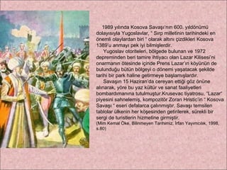 1989 yılında Kosova Savaşı’nın 600. yıldönümü dolayısıyla Yugoslavlar, “ Sırp milletinin tarihindeki en önemli olaylardan biri “ olarak altını çizdikleri Kosova 1389’u anmayı pek iyi bilmişlerdir. Yugoslav otoriteleri, bölgede bulunan ve 1972 depreminden beri tamire ihtiyacı olan Lazar Kilisesi’ni onarmanın ötesinde içinde Prens Lazar’ın köyünün de bulunduğu bütün bölgeyi o dönemi yaşatacak şekilde tarihi bir park haline getirmeye başlamışlardır.  Savaşın 15 Haziran’da cereyan ettiği göz önüne alınarak, yöre bu yaz kültür ve sanat faaliyetleri bombardımanına tutulmuştur.Krusevac tiyatrosu, “Lazar“ piyesini sahnelemiş, kompozitör Zoran Hristic’in “ Kosova Savaşı “ eseri defalarca çalınmıştır. Savaşı temsilen tablolar ülkenin her köşesinden getirilerek, sürekli bir sergi de turistlerin hizmetine girmiştir.  (Mim Kemal Öke, Bilinmeyen Tarihimiz, İrfan Yayımcılık, 1998, s.80) 