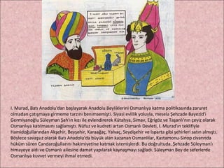 I. Murad, Batı Anadolu'dan başlayarak Anadolu Beyliklerini Osmanlıya katma politikasında zaruret olmadan çatışmaya girmeme tarzını benimsemişti. Siyasi evlilik yoluyla, mesela Şehzade Bayezid'i Germiyanoğlu Süleyman Şah'ın kızı ile evlendirerek Kütahya, Simav, Eğrigöz ve Taşanlı'nın çeyiz olarak Osmanlıya katılmasını sağlamıştı. Nüfuz ve kudreti artan Osmanlı Devleti, I. Murad'ın teklifiyle Hamidoğullarından Akşehir, Beyşehir, Karaağaç, Yalvaç, Seydişehir ve Isparta gibi şehirleri satın almıştı. Böylece savaşsız olarak Batı Anadolu'da büyük alan kazanan Osmanlılar, Kastamonu-Sinop civarında hüküm süren Candaroğullarını hakimiyetine katmak istemişlerdi. Bu doğrultuda, Şehzade Süleyman'ı himayeye aldı ve Osmanlı ailesine damat yapılarak kaynaşmayı sağladı. Süleyman Bey de seferlerde Osmanlıya kuvvet vermeyi ihmal etmedi.  