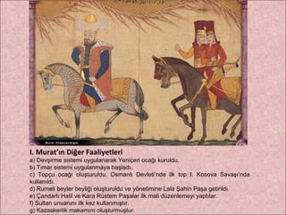 I. Murat’ın Diğer Faaliyetleri a) Devşirme sistemi uygulanarak Yeniçeri ocağı kuruldu. b) Tımar sistemi uygulanmaya başladı. c) Topçu ocağı oluşturuldu. Osmanlı Devleti’nde ilk top I. Kosova Savaşı’nda kullanıldı. d) Rumeli beyler beyliği oluşturuldu ve yönetimine Lala Şahin Paşa getirildi. e) Çandarlı Halil ve Kara Rüstem Paşalar ilk mali düzenlemeyi yaptılar. f) Sultan unvanını ilk kez kullanmıştır. g) Kazaskerlik makamını oluşturmuştur. 