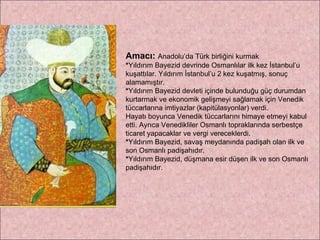 Amacı:   Anadolu’da Türk birliğini kurmak * Yıldırım Bayezid devrinde Osmanlılar ilk kez İstanbul’u kuşattılar. Yıldırım İstanbul’u 2 kez kuşatmış, sonuç alamamıştır. * Yıldırım Bayezid devleti içinde bulunduğu güç durumdan kurtarmak ve ekonomik gelişmeyi sağlamak için Venedik tüccarlarına imtiyazlar (kapitülasyonlar) verdi.  Hayatı boyunca Venedik tüccarlarını himaye etmeyi kabul etti. Ayrıca Venedikliler Osmanlı topraklarında serbestçe ticaret yapacaklar ve vergi vereceklerdi. * Yıldırım Bayezid, savaş meydanında padişah olan ilk ve son Osmanlı padişahıdır. * Yıldırım Bayezid, düşmana esir düşen ilk ve son Osmanlı padişahıdır. 