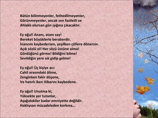 Bütün bilinmeyenler, fethedilmeyenler, Görünmeyenler, ancak sen faziletli ve Ahlaklı olursan gün ışığına çıkacaktır. Ey oğul! Ananı, atanı say! Bereket büyüklerle beraberdir. İnancını kaybedersen, yeşilken çöllere dönersin. Açık sözlü ol! Her sözü üstüne alma! Gördüğünü görme! Bildiğini bilme! Sevildiğin yere sık gidip gelme!   Ey oğul! Üç kişiye acı: Cahil arasındaki âlime, Zenginken fakir düşene, Ve hatırlı iken itibarını kaybedene.   Ey oğul! Unutma ki, Yüksekte yer tutanlar, Aşağıdakiler kadar emniyette değildir. Haklıysan mücadeleden korkma…  