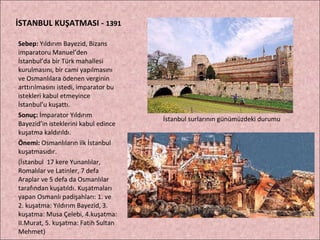 İSTANBUL KUŞATMASI -  1391 Sebep:  Yıldırım Bayezid, Bizans imparatoru Manuel’den İstanbul’da bir Türk mahallesi kurulmasını, bir cami yapılmasını ve Osmanlılara ödenen verginin arttırılmasını istedi, imparator bu istekleri kabul etmeyince İstanbul’u kuşattı. Sonuç:  İmparator Yıldırım Bayezid’in isteklerini kabul edince kuşatma kaldırıldı.  Önemi:  Osmanlıların ilk İstanbul kuşatmasıdır. (İstanbul  17 kere Yunanlılar, Romalılar ve Latinler, 7 defa Araplar ve 5 defa da Osmanlılar tarafından kuşatıldı. Kuşatmaları yapan Osmanlı padişahları: 1. ve 2. kuşatma: Yıldırım Bayezid, 3. kuşatma: Musa Çelebi, 4.kuşatma: II.Murat, 5. kuşatma: Fatih Sultan Mehmet) İstanbul surlarının günümüzdeki durumu 