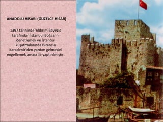ANADOLU HİSARI (GÜZELCE HİSAR) 1397 tarihinde Yıldırım Bayezid tarafından İstanbul Boğazı’nı denetlemek ve İstanbul kuşatmalarında Bizans’a Karadeniz’den yardım gelmesini engellemek amacı ile yaptırılmıştır. 