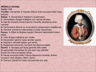 NİĞBOLU SAVAŞI Tarihi: 1396 Taraflar:  Osmanlılar X Haçlılar (Macar kralı komutasındaki Haçlı ordusu) Sebep:   1-  Osmanlıların İstanbul’u kuşatmaları.  2-  Osmanlıların Bulgar krallığına son vermiş olmaları.  3-  Ege’de Osmanlı donanmasının Venedik çıkarlarına zarar vermesi.  4-  Osmanlıların Bosna ve Arnavutluk’a yerleşmesini engellemek.  5-  Osmanlı sınırlarının Macaristan’a kadar dayanması.  Sonuç: 1-  Eflak ve Boğdan beyleri Osmanlı hakimiyetini kabul ettiler.  2-  Vidin Bulgar krallığına son verildi.  3-  Macaristan içlerine kadar akınlar yapıldı.  4-  Haçlıların elindeki kaleler geri alındı.  5-  Bulgaristan tamamen Osmanlı topraklarına katıldı. Önemi:   1-  Savaşta çok fazla ganimet elde edildi.  Bu ganimetle Osmanlılar bir çok eser inşa ettirdiler.  Bursa Ulu Cami bunlardan biridir.  2-  Savaş sonunda halife Yıldırım Bayezid’e Anadolu Sultanı  unvanını verdi (Sultan-ı İklim-i Rum)  3-  Osmanlı Devleti’nin İslam dünyasında ünü arttı. 