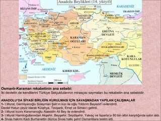 Osmanlı-Karaman rekabetinin ana sebebi: İki devletin de kendilerini Türkiye Selçuklularının mirasçısı saymaları bu rekabetin ana sebebidir. ANADOLU’DA SİYASİ BİRLİĞİN KURULMASI İÇİN SAVAŞMADAN YAPILAN ÇALIŞMALAR 1-  I.Murat, Germiyanoğlu Süleyman Şah’ın kızı ile oğlu Yıldırım Bayezid’i evlendirdi.  Devlet Hatun çeyiz olarak Kütahya, Tavşanlı, Emet ve Simav’ı getirdi.  2-  I.Murat kızını Karamanoğlu Alaeddin Ali Bey ile evlendirdi.  3-  I.Murat Hamitoğullarından Akşehir, Beyşehir, Seydişehir, Yalvaç ve Isparta’yı 80 bin altın karşılığında satın aldı.  4-  Sivas hakimi Kadı Burhanettin ölünce Sivas halkı şehri Osmanlılara teslim etti. 