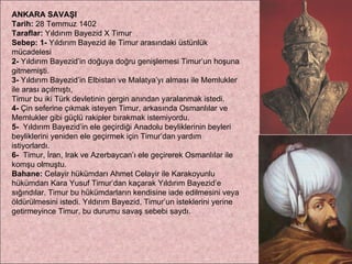 ANKARA SAVAŞI Tarih:  28 Temmuz 1402 Taraflar:  Yıldırım Bayezid X Timur  Sebep:   1-  Yıldırım Bayezid ile Timur arasındaki üstünlük mücadelesi  2-  Yıldırım Bayezid’in doğuya doğru genişlemesi Timur’un hoşuna gitmemişti.  3-  Yıldırım Bayezid’in Elbistan ve Malatya’yı alması ile Memlukler ile arası açılmıştı,  Timur bu iki Türk devletinin gergin anından yaralanmak istedi.  4-  Çin seferine çıkmak isteyen Timur, arkasında Osmanlılar ve Memlukler gibi güçlü rakipler bırakmak istemiyordu.  5-   Yıldırım Bayezid’in ele geçirdiği Anadolu beyliklerinin beyleri beyliklerini yeniden ele geçirmek için Timur’dan yardım istiyorlardı.  6-   Timur, İran, Irak ve Azerbaycan’ı ele geçirerek Osmanlılar ile komşu olmuştu. Bahane:  Celayir hükümdarı Ahmet Celayir ile Karakoyunlu hükümdarı Kara Yusuf Timur’dan kaçarak Yıldırım Bayezid’e sığındılar. Timur bu hükümdarların kendisine iade edilmesini veya öldürülmesini istedi. Yıldırım Bayezid, Timur’un isteklerini yerine getirmeyince Timur, bu durumu savaş sebebi saydı. 