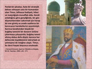 Parlak bir şövalye, fazla bir stratejik dehası olmayan usta bir kumandan olan Timur, bilhassa faaliyeti, hilesi ve inatçılığıyla muvaffak oldu. Kendi anlattığına göre gençliğinde, bir gün düşmanlarından sakınmak için harap bir eve girmiş ve orada saatlerce bir karıncanın hareketlerini seyretmişti. Karınca kendisinden büyük bir buğday tanesini bir duvarın üstüne çıkarmaya çalışıyordu; buğday tanesi altmış dokuz defa düştü; karınca her defasında teşebbüsünü tekrarladı ve yetmişinci de isteğine ulaştı. Timur, bu dersi hayatı boyunca unutmadı. ( Fernard Grenard, Asya’nın Yükselişi ve Düşüşü, M.E.B. Yayınları, 1992, s.56 – 57 ) 