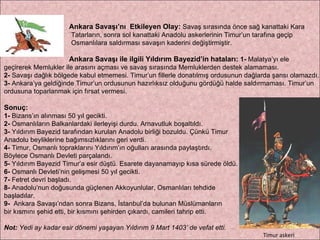 Ankara Savaşı’nı  Etkileyen Olay:   Savaş sırasında önce sağ kanattaki Kara Tatarların, sonra sol kanattaki Anadolu askerlerinin Timur’un tarafına geçip  Osmanlılara saldırması savaşın kaderini değiştirmiştir. Ankara Savaşı ile ilgili Yıldırım Bayezid’in hataları:   1-  Malatya’yı ele  geçirerek Memlukler ile arasını açması ve savaş sırasında Memluklerden destek alamaması.  2-  Savaşı dağlık bölgede kabul etmemesi. Timur’un fillerle donatılmış ordusunun dağlarda şansı olamazdı.  3-  Ankara’ya geldiğinde Timur’un ordusunun hazırlıksız olduğunu gördüğü halde saldırmaması. Timur’un  ordusuna toparlanmak için fırsat vermesi. Sonuç: 1-  Bizans’ın alınması 50 yıl gecikti.  2-  Osmanlıların Balkanlardaki ilerleyişi durdu. Arnavutluk boşaltıldı.  3-  Yıldırım Bayezid tarafından kurulan Anadolu birliği bozuldu. Çünkü Timur  Anadolu beyliklerine bağımsızlıklarını geri verdi.  4-  Timur, Osmanlı topraklarını Yıldırım’ın oğulları arasında paylaştırdı.  Böylece Osmanlı Devleti parçalandı. 5-  Yıldırım Bayezid Timur’a esir düştü. Esarete dayanamayıp kısa sürede öldü. 6-  Osmanlı Devleti’nin gelişmesi 50 yıl gecikti.  7-  Fetret devri başladı.  8-  Anadolu’nun doğusunda güçlenen Akkoyunlular, Osmanlıları tehdide  başladılar.  9-   Ankara Savaşı’ndan sonra Bizans, İstanbul’da bulunan Müslümanların  bir kısmını şehid etti, bir kısmını şehirden çıkardı, camileri tahrip etti. Not:  Yedi ay kadar esir dönemi yaşayan Yıldırım 9 Mart 1403’ de vefat etti. Timur askeri 