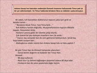 Bir adam, ruh hastalıkları doktorunun kapısını çalıp içeri girdi ve kendini tanıttı : " Bendeniz Aksak Timur. Yani Timurlenk... " Ruh doktoru hemen doğruldu. Muayenehanesinin kapısını dikkatle kapattı. Pencereleri örttü.  Hastanın yanına geldi, bir iskemle çekip oturdu. Çok önemli bir şey söyleyen insanların tavrı ile sordu :  " İnanın, kaç zamandır ben de sizin gelmenizi bekliyordum. Şimdi baş başa kaldık sorayım bari...  Allahaşkınıza söyler misiniz ben Ankara Savaşı'nda ne hata yaptım ? Bir gün Timur Han ile Ahmedi hamamda yıkanırken : - Sence benim değerim ne kadardır der Timur Han. Ahmedi : - 80 akçe sultanım. - Nasıl olur! Şu belime bağladığım peştemal sadece 80 akçe eder. - Hünkarım ben de zaten peştemala değer biçtim.  Ankara Savaşı’nın hatıraları nedeniyle Osmanlı insanının hafızasında Timur pek iyi bir yer edinmemiştir. Ve Timur hakkında birtakım fıkra ve nükteler uydurulmuştur. 