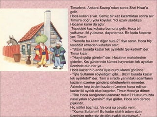 Timurlenk, Ankara Savaşı’ndan sonra Sivri Hisar'a gelir. Hoca kolları sıvar. Semiz bir kaz kızarttıktan sonra alır Timur'a doğru yola koyulur. Yol uzun uzadıkça Hocanın karnı da açtır. Tepsideki kaz kokusu burnuna gelir. Hoca bir yutkunur, iki yutkunur, dayanamaz. Bir budu koparıp yer. Timur: - "Nerede bu kazın diğer budu?" diye sorar. Hoca hiç tereddüt etmeden kafadan atar: - "Bizim burada kazlar tek ayaklıdır Şevketlim!" der. Timur kızar: - "Haydi gidip görelim" der. Hoca’nın mahallesine giderler. Kış günlerinde kümes hayvanları tek ayakları üzerinde dururlar ya...  Hoca kazların o anda öyle durduklarını görünce:  - "İşte Sultanım söylediğim gibi... Bizim burada kazlar tek ayaklıdır!" der. Tam o sırada yanındaki adamlarını kazların üzerine gönderip ürkütmelerini emreder. Askerler hep birden kazların üzerine hurra edince kazlar iki ayaklı olup kaçarlar. Timur Hoca'ya döner: - "Bre Hoca sarığından utanmaz mısın? Huzurumuzda nasıl yalan söylersin?" diye gürler. Hoca son derece pişkindir.  Hiç istifini bozmaz. Ve ona şu cevabı verir:  - "Kızma Sultanım! Bu kadar silahlı adam sizin üzerinize gelse siz de dört ayaklı olurdunuz!.." 