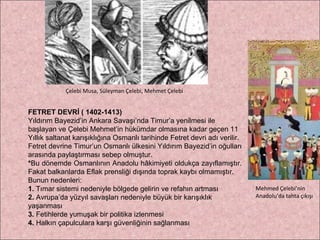 FETRET DEVRİ ( 1402-1413) Yıldırım Bayezid’in Ankara Savaşı’nda Timur’a yenilmesi ile başlayan ve Çelebi Mehmet’in hükümdar olmasına kadar geçen 11 Yıllık saltanat karışıklığına Osmanlı tarihinde Fetret devri adı verilir. Fetret devrine Timur’un Osmanlı ülkesini Yıldırım Bayezid’in oğulları  arasında paylaştırması sebep olmuştur. * Bu dönemde Osmanlının Anadolu hâkimiyeti oldukça zayıflamıştır.  Fakat balkanlarda Eflak prensliği dışında toprak kaybı olmamıştır.  Bunun nedenleri: 1.  Tımar sistemi nedeniyle bölgede gelirin ve refahın artması 2.  Avrupa’da yüzyıl savaşları nedeniyle büyük bir karışıklık yaşanması 3.  Fetihlerde yumuşak bir politika izlenmesi 4.  Halkın çapulculara karşı güvenliğinin sağlanması Çelebi Musa, Süleyman Çelebi, Mehmet Çelebi Mehmed Çelebi’nin Anadolu’da tahta çıkışı 