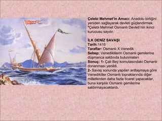 Çelebi Mehmet’in Amacı:  Anadolu birliğini yeniden sağlayarak devleti güçlendirmek. * Çelebi Mehmet Osmanlı Devleti’nin ikinci kurucusu sayılır. İLK DENİZ SAVAŞI  Tarih: 1416 Taraflar:  Osmanlı X Venedik Sebep:  Venediklilerin Osmanlı gemilerine düşmanca saldırıda bulunmaları Sonuç:   1-  Çalı Bey komutasındaki Osmanlı donanması yenildi.  2-  Savaş sonunda yapılan antlaşmaya göre Venedikliler Osmanlı topraklarında diğer milletlerden daha fazla ticaret yapacaklar, buna karşılık Osmanlı gemilerine saldırmayacaklardı. 