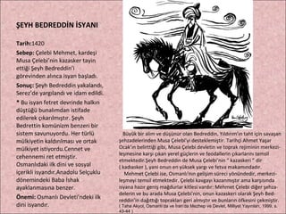 ŞEYH BEDREDDİN İSYANI Tarih: 1420 Sebep:  Çelebi Mehmet, kardeşi Musa Çelebi’nin kazasker tayin ettiği Şeyh Bedreddin’i görevinden alınca isyan başladı. Sonuç:  Şeyh Bedreddin yakalandı, Serez’de yargılandı ve idam edildi. *  Bu isyan fetret devrinde halkın düştüğü bunalımdan istifade edilerek çıkarılmıştır. Şeyh Bedrettin komünizm benzeri bir sistem savunuyordu. Her türlü mülkiyetin kaldırılması ve ortak mülkiyet istiyordu.Cennet ve cehennemi ret etmiştir. Osmanlıdaki ilk dini ve sosyal içerikli isyandır.Anadolu Selçuklu dönemindeki Baba İshak ayaklanmasına benzer. Önemi:  Osmanlı Devleti’ndeki ilk dini isyandır. Büyük bir alim ve düşünür olan Bedreddin, Yıldırım’ın taht için savaşan şehzadelerinden Musa Çelebi’yi desteklemiştir. Tarihçi Ahmet Yaşar Ocak’ın belirttiği gibi, Musa Çelebi devletin ve toprak rejiminin merkezi- leşmesine karşı çıkan yerel güçlerin ve feodallerin çıkarlarını temsil etmektedir.Şeyh Bedreddin de Musa Çelebi’nin “ kazaskeri ” dir  ( kadıasker ), yani onun en yüksek yargı ve fetva makamındadır.  Mehmet Çelebi ise, Osmanlı’nın gelişim süreci yönündedir, merkezi- leşmeyi temsil etmektedir. Çelebi kavgayı kazanmıştır ama karşısında isyana hazır geniş mağdurlar kitlesi vardır: Mehmet Çelebi diğer şehza- delerin ve bu arada Musa Çelebi’nin, onun kazaskeri olarak Şeyh Bed- reddin’in dağıttığı toprakları geri almıştır ve bunların öfkesini çekmiştir. ( Taha Akyol, Osmanlı’da ve İran’da Mezhep ve Devlet, Milliyet Yayınları, 1999, s. 43-44 ) 
