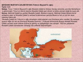 ŞEHZADE MUSTAFA ÇELEBİ İSYANI (Yıldırım Bayezid’in oğlu) Tarih: 1420 Sebep:  Timur, Yıldırım Bayezid’in oğlu Mustafa Çelebi’yi Ankara Savaşı sonunda yanında Semerkand ’ a götürmüştü. Timur’un ölümü üzerine Mustafa Çelebi geri döndü ve tahta çıkmak isteği ile isyan etti. Sonuç:  Mehmet Çelebi’ye yenilen Mustafa Çelebi, Bizans’a sığındı. Mehmet Çelebi Bizans ile bir  antlaşma yaptı ve Mustafa Çelebi’yi serbest bırakmaması şartıyla Bizans’a her yıl yüz bin akçe  ödemeyi kabul etti. *Mustafa Çelebi’nin Yıldırım’ın oğlu olmadığını iddia edenler ona Düzmece adını verdiler. Bu sebeple  isyanın diğer bir adı da Düzmece Mustafa isyanıdır. ( II.Murad döneminde Bizans destekli Mustafa  Çelebi yeniden isyan ederek Edirne’ye gelmiş ve padişahlığını ilan etmiştir. 1422’de yakalanan  Mustafa Çelebi hanedandan olmadığı ilan edilerek öldürülmüştür. Mehmet Çelebi’nin hükümdarlığının sonunda Osmanlı Devleti 
