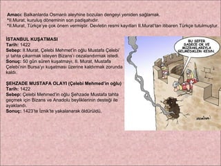 Amacı:  Balkanlarda Osmanlı aleyhine bozulan dengeyi yeniden sağlamak. * II.Murat, kuruluş döneminin son padişahıdır. * II.Murat, Türkçe’ye çok önem vermiştir. Devletin resmi kayıtları II.Murat’tan itibaren Türkçe tutulmuştur. İSTANBUL KUŞATMASI Tarih:  1422 Sebep:  II.Murat, Çelebi Mehmet’in oğlu Mustafa Çelebi’ yi tahta çıkarmak isteyen Bizans’ı cezalandırmak istedi. Sonuç:  50 gün süren kuşatmayı, II. Murat, Mustafa  Çelebi’nin Bursa’yı kuşatması üzerine kaldırmak zorunda  kaldı. ŞEHZADE MUSTAFA OLAYI (Çelebi Mehmed’in oğlu) Tarih:  1422 Sebep:  Çelebi Mehmed’in oğlu Şehzade Mustafa tahta  geçmek için Bizans ve Anadolu beyliklerinin desteği ile  ayaklandı. Sonuç:  1423’te İznik’te yakalanarak öldürüldü. 