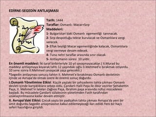 EDİRNE-SEGEDİN ANTLAŞMASI Tarih:  1444 Taraflar:  Osmanlı- Macar+Sırp Maddeleri: 1-  Bulgaristan’daki Osmanlı  egemenliği  tanınacak. 2-  Sırp despotluğu tekrar kurulacak ve Osmanlılara vergi  verecek.  3-  Eflak beyliği Macar egemenliğinde kalacak, Osmanlılara  vergi vermeye devam edecek.  4-  Tuna nehri taraflar arasında sınır olacak.  5-  Antlaşmanın süresi  10 yıldır. En önemli maddesi:   İki taraf birbirleriyle 10 yıl savaşmayacaklar.( II.Murad bu maddeyi antlaşmaya koyarak tahtı 12 yaşındaki oğlu II.Mehmed’e bırakmak istiyordu. 10 sene sonra II.Mehmed savaşacak yaşa gelecekti.) * Segedin antlaşması sonucu tahtın II. Mehmet’e bırakılması Osmanlı devletinin içinde ve Avrupa’da olmak üzere iki önemli sonuç doğurdu. I.Osmanlı Yönetimine Etkisi :  Küçük yaştaki bir şehzadenin tahta çıkması Osmanlı devleti içinde karışıklıklara sebep oldu. Çandarlı Halil Paşa ile öbür vezirler Şehabettin Paşa, II. Mehmet’in lalaları Zağnos Paşa, İbrahim paşa arasında nüfuz mücadelesi başladı. Bu mücadele Çandarlı sülalesinin yönetimden Fatih tarafından uzaklaştırılmasına kadar devam etmiştir. II. Avrupa’daki Etkisi:  Çocuk yaşta bir padişahın tahta çıkması Avrupa’da yeni bir ümit doğurdu.Segedin anlaşmasının kabul edilemeyeceği ilan edildi.Yeni bir haçlı seferi hazırlığına girişildi. 