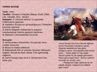 VARNA SAVAŞI Tarih:  1444 Taraflar:  Osmanlı X Haçlılar (Macar, Erdel, Eflak, Leh, Venedik, Sırp,  Alman) Sebepler:   1-  Osmanlı tahtına 12 yaşındaki II.Mehmed’in geçmesi.  2-  Haçlıların Avrupa’nın güneydoğusunu Türklerden korumak istemesi.  3-  Edirne-Segedin Antlaşması’nı papanın onaylamaması üzerine geçersiz sayılması.  4-  İstanbul’u Osmanlılardan korumak. Sonuçlar:  1-  Hıristiyanların Osmanlıları Avrupa’dan atma ümitleri sona erdi.  2-  Bizans’ın kaderi belirlendi.  3-  Balkanlarda 500 yıl sürecek Osmanlı hâkimiyeti başladı, Rumeli’de kesin olarak Türk egemenliği sağlandı. 4-  Varna Savaşı’ndan önce II. Murad ikinci kez  tahta çıktı. Varna Savaşı’nda İkinci Murad öğleden sonra muharebe meydanını gezer. Düşman askerlerinin hep genç olduğunu görür. Komutanlarından birine sorar : “ Garip değil mi? Bu kadar ölünün içinde hiç ak sakallı görmedim. Hepsi genç hepsi taze! “ Bunun üzerine komutan şu cevabı verir: - Padişahım! Eğer içlerinde bir ak sakallı olsaydı, başlarına bu felaket gelir miydi? 