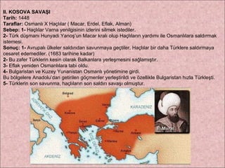II. KOSOVA SAVAŞI Tarih:  1448 Taraflar:  Osmanlı X Haçlılar ( Macar, Erdel, Eflak, Alman) Sebep:   1-  Haçlılar Varna yenilgisinin izlerini silmek istediler.  2-  Türk düşmanı Hunyadi Yanoş’un Macar kralı olup Haçlıların yardımı ile Osmanlılara saldırmak istemesi. Sonuç:   1-  Avrupalı ülkeler saldırıdan savunmaya geçtiler. Haçlılar bir daha Türklere saldırmaya  cesaret edemediler. (1683 tarihine kadar)   2-  Bu zafer Türklerin kesin olarak Balkanlara yerleşmesini sağlamıştır. 3-  Eflak yeniden Osmanlılara tabi oldu.  4-  Bulgaristan ve Kuzey Yunanistan Osmanlı yönetimine girdi.  Bu bölgelere Anadolu’dan getirilen göçmenler yerleştirildi ve özellikle Bulgaristan hızla Türkleşti.  5-  Türklerin son savunma, haçlıların son saldırı savaşı olmuştur. 