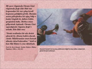 Bir gece rüyasında Osman Gazi rüyasında Şeyh Ede-Balı’nın koynundan bir nur çıkıp kendi koynuna geldiğini gördü. Bundan sonra göbeğinden bir ağaç bitip o kadar büyüdü ki, dalları bütün yeryüzünü tuttu. Herkes onun gölgesinde toplandı. Osman Gazi uyandığında rüyasını Şeyh’e anlattı. Ede-Balı ona: “ Senin neslinden bir ulu devlet çıkacak ki, cihana hakim olacak, cümle Müslümanlar onun kanadı altında rahat bulacaklar “ dedi ve kızı Mal Hatun’u ona nikahladı. Prof. Dr. Erol Güngör. Tarihte Türkler. Ötüken Yayınları, 1996, s. 182-183  Osmanlı Devleti’nin kuruluş yıldönümü Söğüt’te kılıç kalkan ekiplerinin gösterileriyle kutlanıyor. 