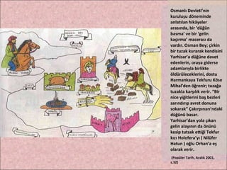 Osmanlı Devleti’nin kuruluşu döneminde anlatılan hikâyeler arasında, bir ‘düğün basma’ ve bir ‘gelin kaçırma’ macerası da vardır. Osman Bey; çirkin bir tuzak kurarak kendisini Yarhisar’a düğüne davet edenlerin, oraya giderse adamlarıyla birlikte öldürüleceklerini, dostu Harmankaya Tekfuru Köse Mihal’den öğrenir; tuzağa tuzakla karşılık verir. “Bir nice yiğitlerini baş bezleri sarındırıp avret donuna sokarak” Çakırpınarı’ndaki düğünü basar. Yarhisar’dan yola çıkan gelin alayının da önünü kesip tutsak ettiği Tekfur kızı Holofera’yı ( Nilüfer Hatun ) oğlu Orhan’a eş olarak verir. (Popüler Tarih, Aralık 2001, s.32) 