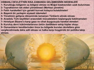 OSMANLI DEVLETİ’NİN KISA ZAMANDA GELİŞMESİNİN NEDENLERİ 1- Kurulduğu bölgenin uç bölgesi olması ve Moğol baskısından uzak bulunması 2- Topraklarının tek elden yönetilmesi (Merkezi yönetim) 3- Fetih hareketleri için gerekli kuvveti kolayca bulabilmeleri 4- Başarılı bir yerleşim siyaseti izlemeleri 5- Yönetimin gelişme döneminde tamamen Türklerin elinde olması 6- Anadolu Türk beylikleri arasındaki mücadelelere başlangıçta katılmamaları 7- Hıristiyan Bizans’a karşı gaza ve cihat duygusuyla hareket etmeleri 8- Kuruluş devri hükümdarlarının üstün özelliklere sahip kişiler oluşu 9- Osmanlıların kendilerinden önce bu bölgede kurulan devletlere göre vergilendirmede daha adil olması ve halka karşı hoşgörülü bir politika takip etmesi. 