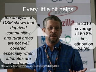 Every little bit helps In 2010 coverage at 69.8% but attribution 24.3% the analysis of OSM shows that deprived communities and rural areas are not well covered, especially when attributes are considered   http://www.flickr.com/photos/chrisfleming/5942012099/ 
