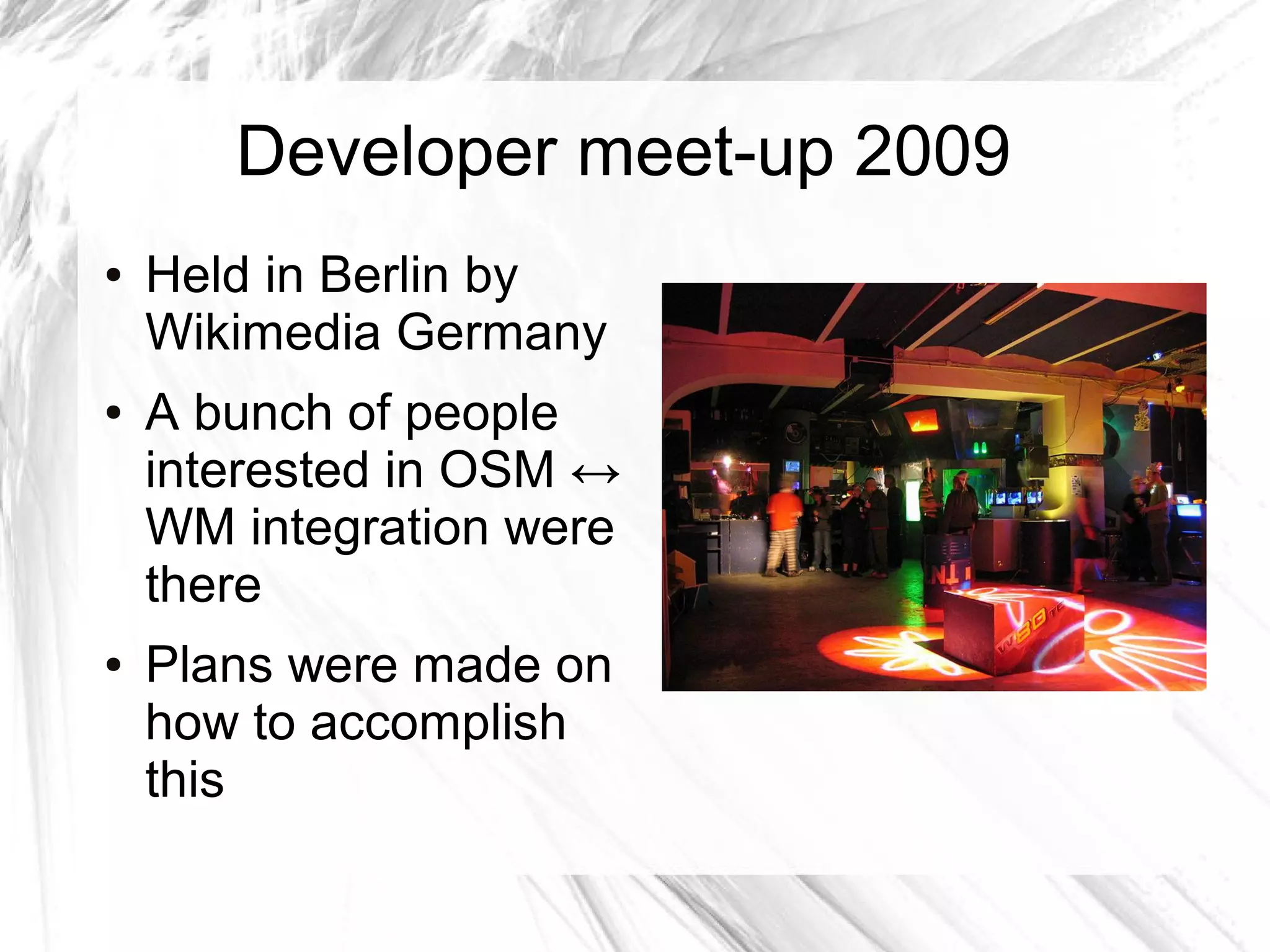 Developer meet-up 2009
●   Held in Berlin by
    Wikimedia Germany
●   A bunch of people
    interested in OSM ↔
    WM integration were
    there
●   Plans were made on
    how to accomplish
    this
 