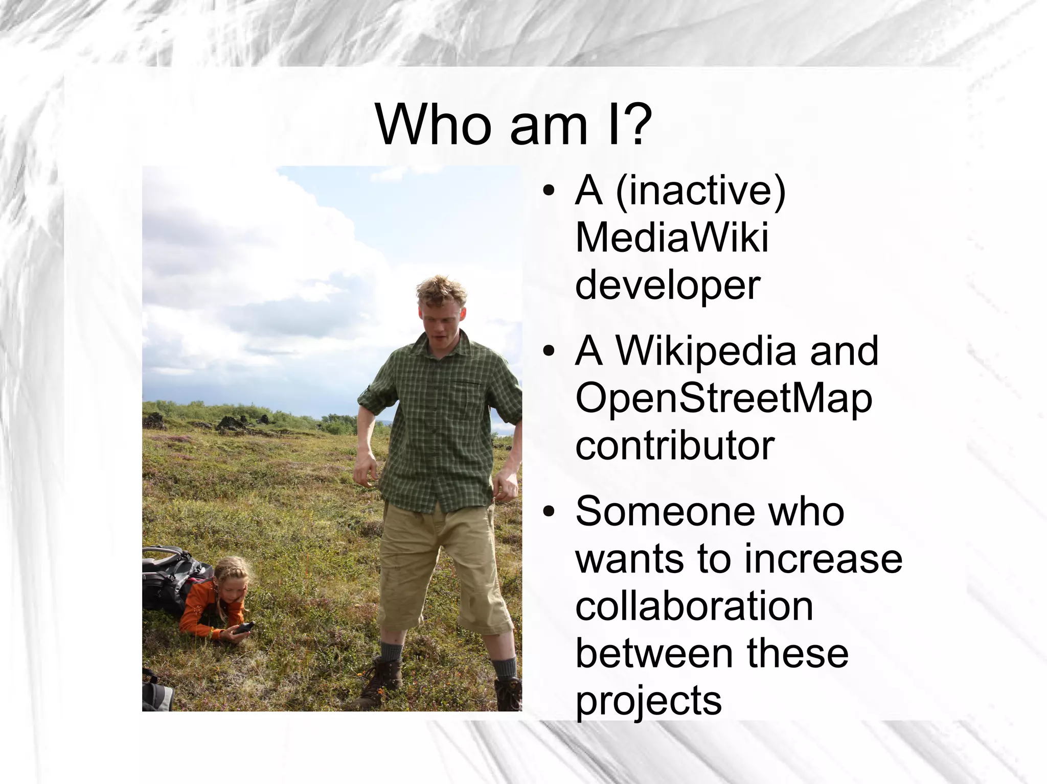 Who am I?
     ●   A (inactive)
         MediaWiki
         developer
     ●   A Wikipedia and
         OpenStreetMap
         contributor
     ●   Someone who
         wants to increase
         collaboration
         between these
         projects
 