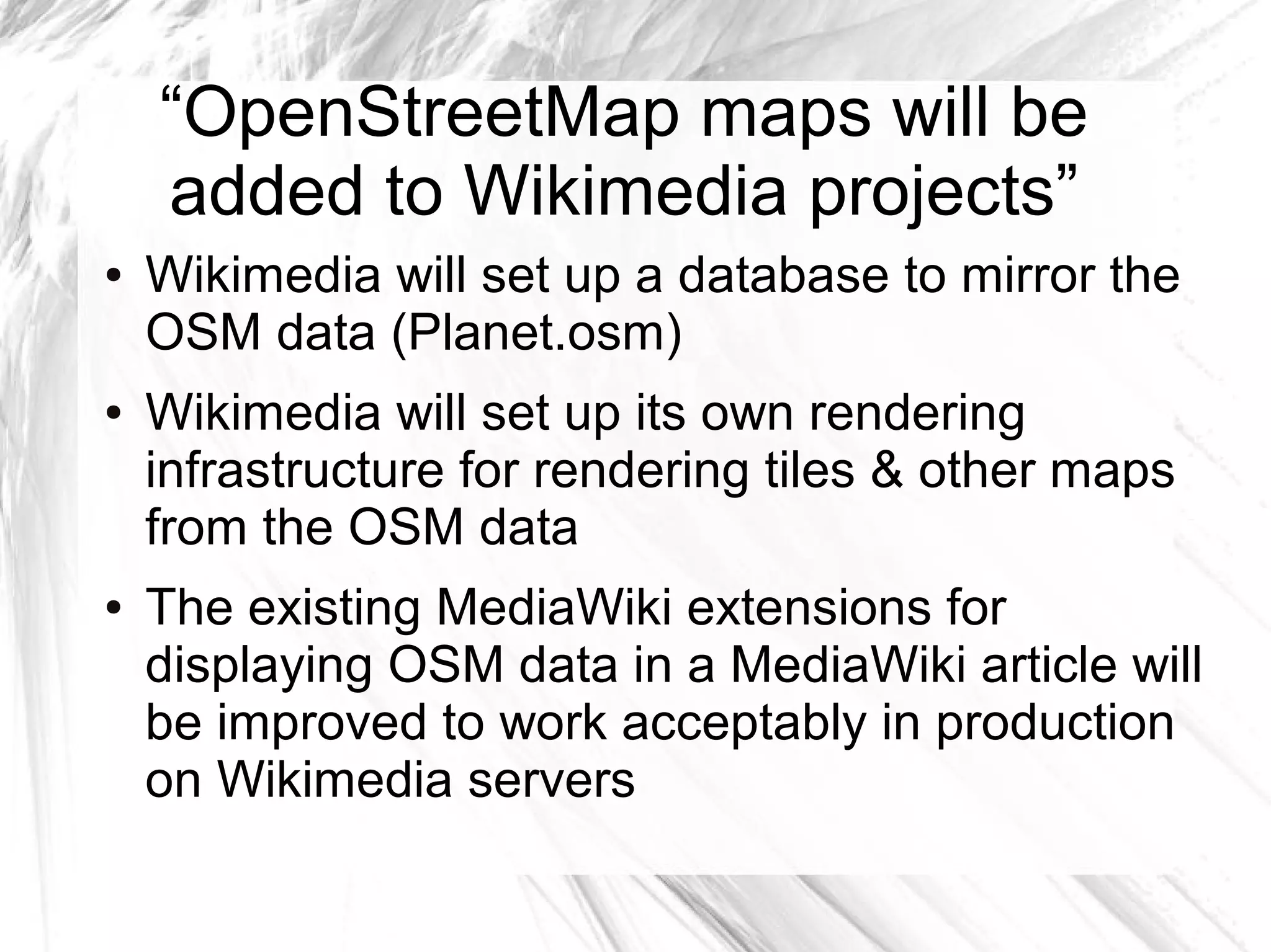 “OpenStreetMap maps will be
    added to Wikimedia projects”
●   Wikimedia will set up a database to mirror the
    OSM data (Planet.osm)
●   Wikimedia will set up its own rendering
    infrastructure for rendering tiles & other maps
    from the OSM data
●   The existing MediaWiki extensions for
    displaying OSM data in a MediaWiki article will
    be improved to work acceptably in production
    on Wikimedia servers
 