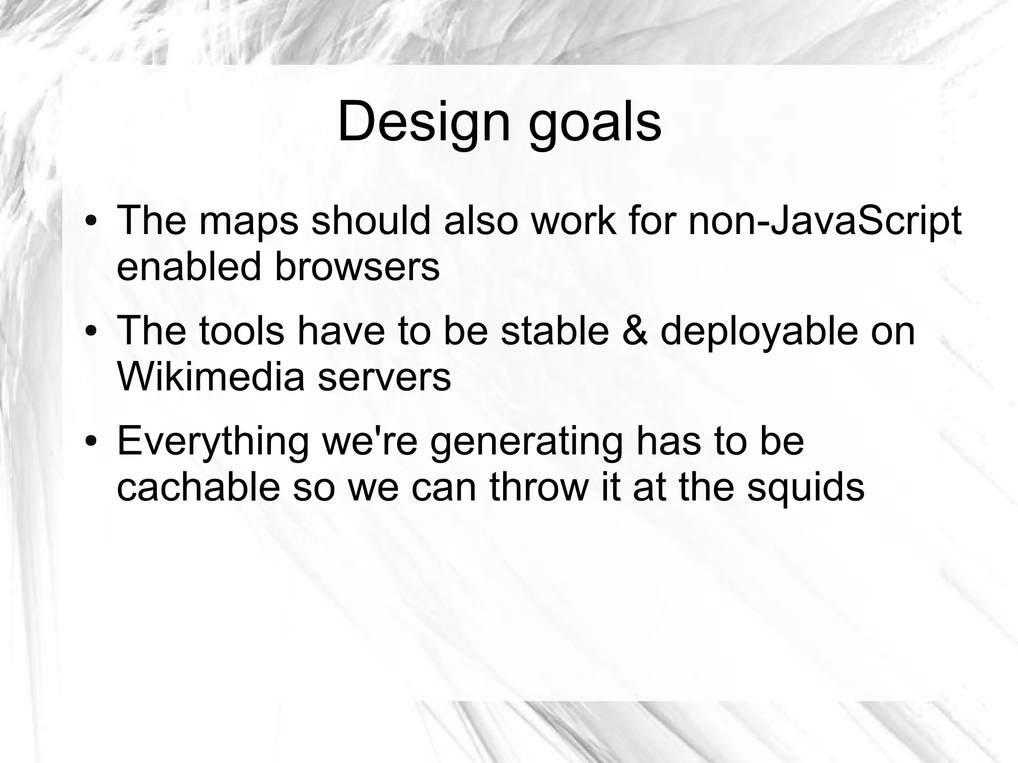 Design goals
●   The maps should also work for non-JavaScript
    enabled browsers
●   The tools have to be stable & deployable on
    Wikimedia servers
●   Everything we're generating has to be
    cachable so we can throw it at the squids
 