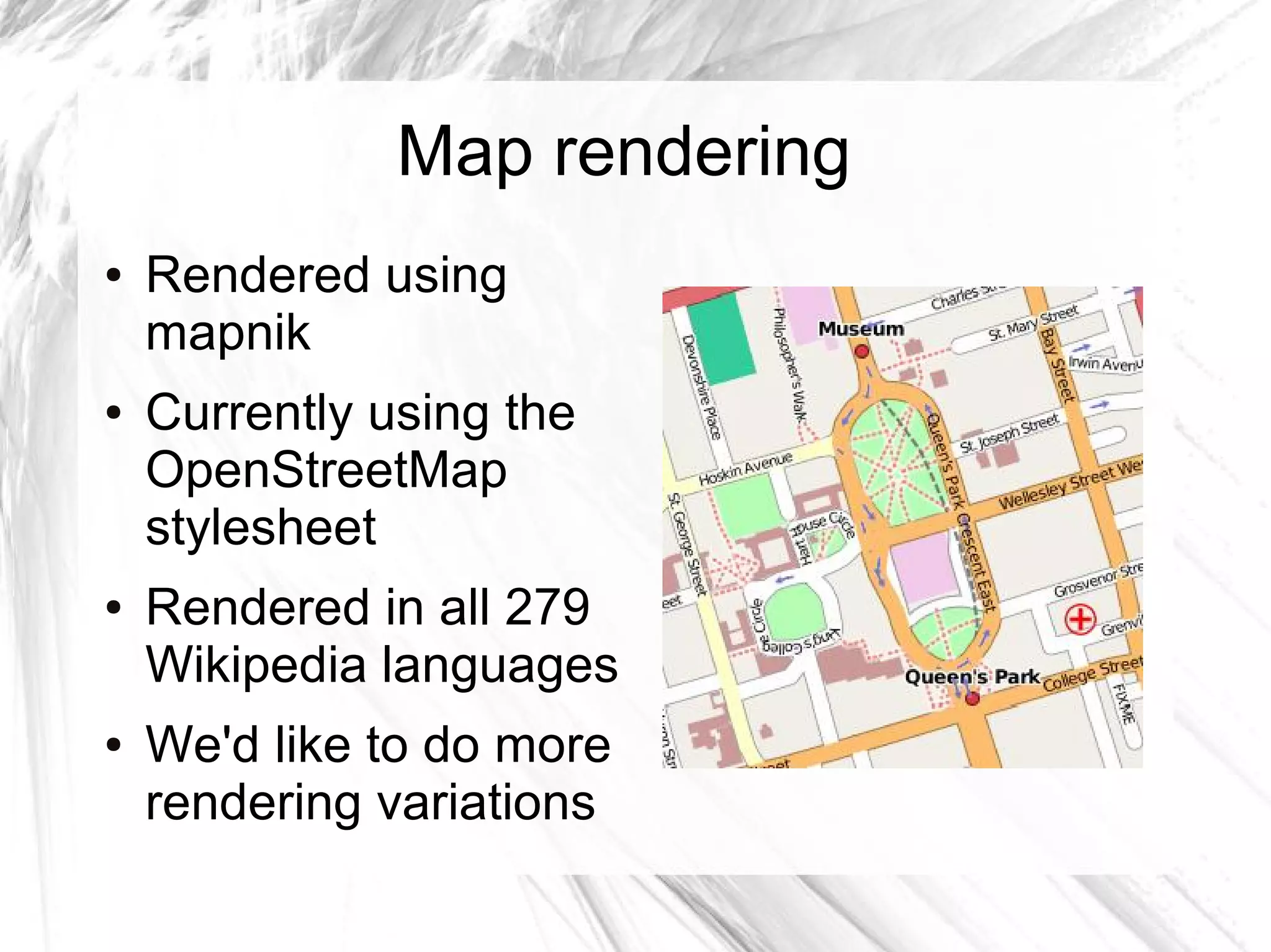 Map rendering
●   Rendered using
    mapnik
●   Currently using the
    OpenStreetMap
    stylesheet
●   Rendered in all 279
    Wikipedia languages
●   We'd like to do more
    rendering variations
 